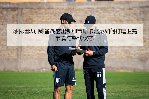阿根廷队训练备战露出新细节斯卡洛尼如何打磨卫冕节奏与锋线状态
